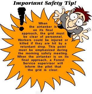 [image] Important Safety Tip: When the airtanker is on its final approach, the grid must be clear of personnel. Workers could be injured or killed if they are hit by a retardant drop.  This point must be emphasized during the morning safety meeting.  When the airtanker is on its final  approach, a Forest Service supervisor will inform the pilot that the grid is clear.